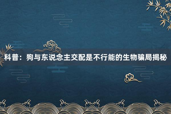 科普：狗与东说念主交配是不行能的生物骗局揭秘