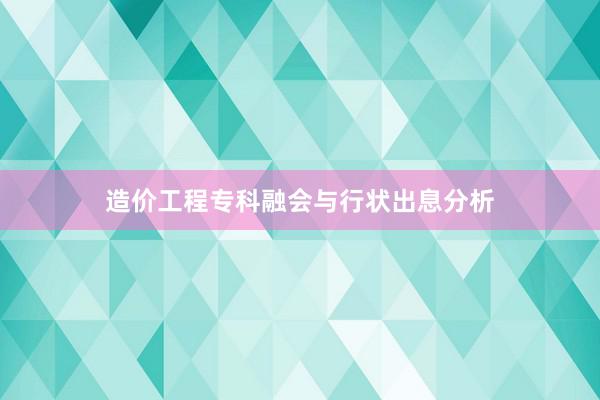 造价工程专科融会与行状出息分析