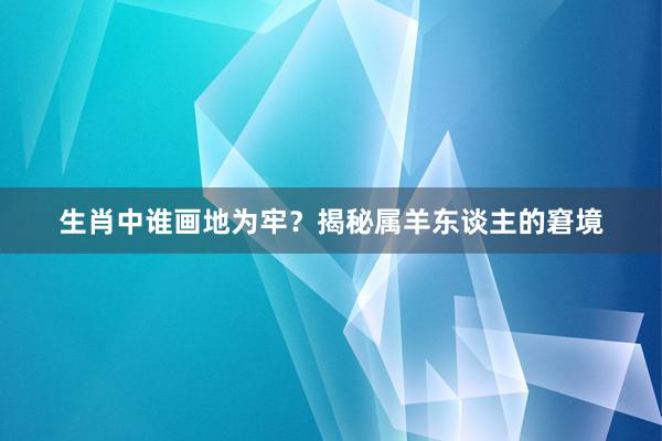 生肖中谁画地为牢？揭秘属羊东谈主的窘境