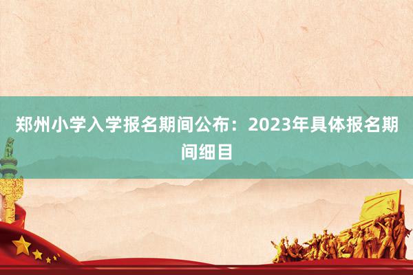 郑州小学入学报名期间公布：2023年具体报名期间细目